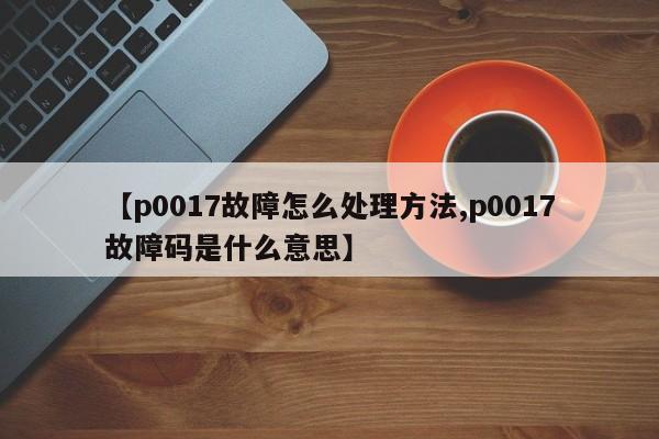 【p0017故障怎么处理方法,p0017故障码是什么意思】