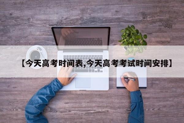 【今天高考时间表,今天高考考试时间安排】