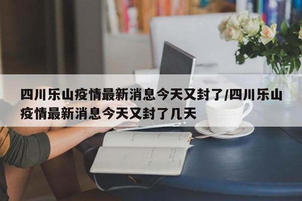 四川乐山疫情最新消息今天又封了/四川乐山疫情最新消息今天又封了几天