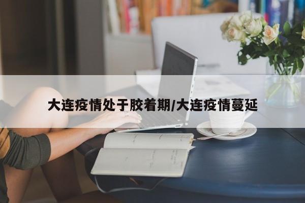 大连疫情处于胶着期/大连疫情蔓延