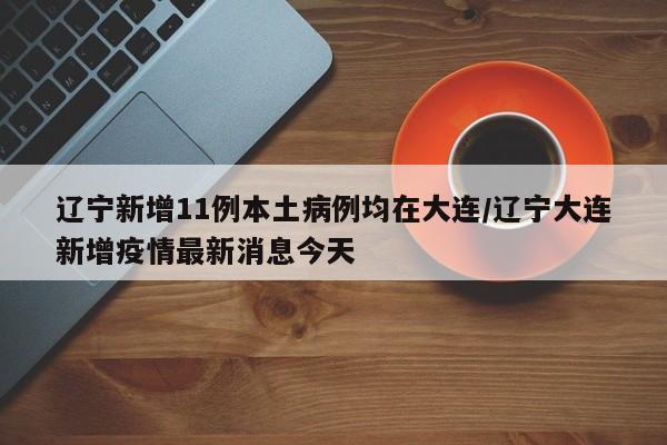 辽宁新增11例本土病例均在大连/辽宁大连新增疫情最新消息今天