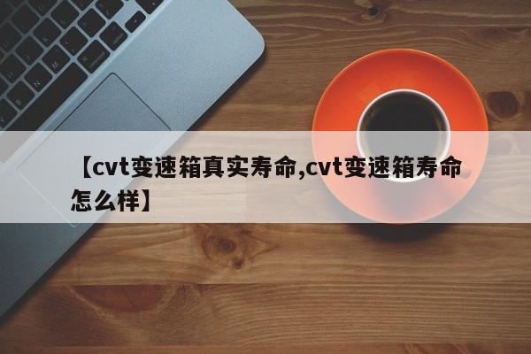 【cvt变速箱真实寿命,cvt变速箱寿命怎么样】