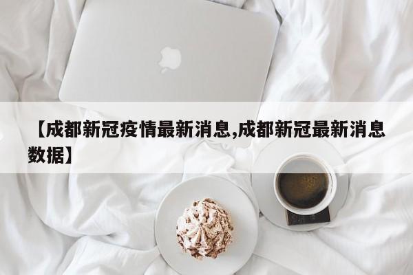 【成都新冠疫情最新消息,成都新冠最新消息数据】
