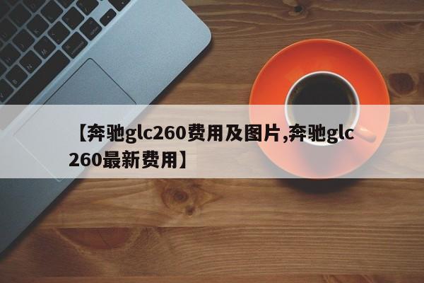 【奔驰glc260费用及图片,奔驰glc260最新费用】