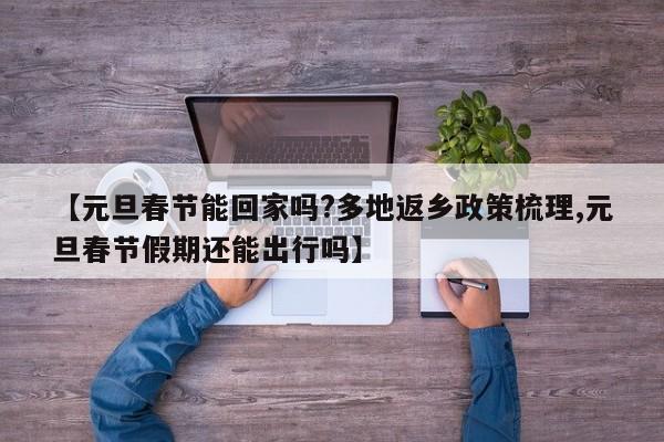 【元旦春节能回家吗?多地返乡政策梳理,元旦春节假期还能出行吗】