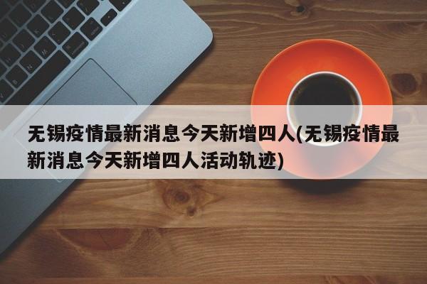 无锡疫情最新消息今天新增四人(无锡疫情最新消息今天新增四人活动轨迹)