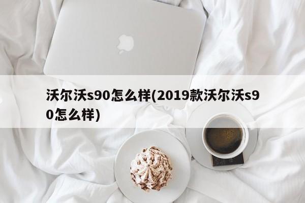 沃尔沃s90怎么样(2019款沃尔沃s90怎么样)