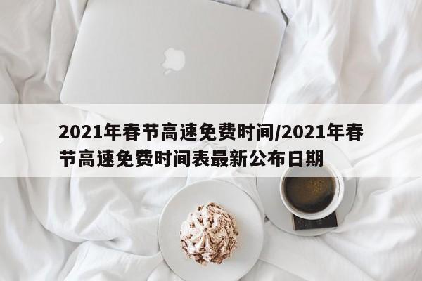 2021年春节高速免费时间/2021年春节高速免费时间表最新公布日期