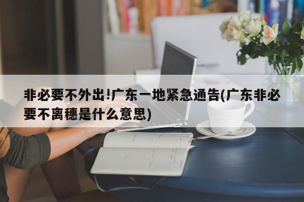非必要不外出!广东一地紧急通告(广东非必要不离穗是什么意思)