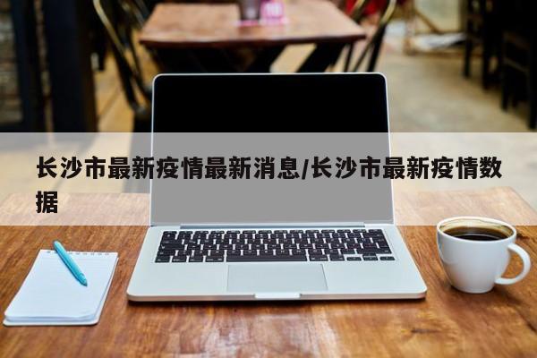 长沙市最新疫情最新消息/长沙市最新疫情数据