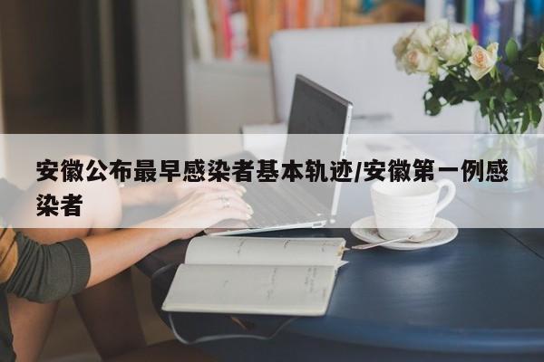 安徽公布最早感染者基本轨迹/安徽第一例感染者