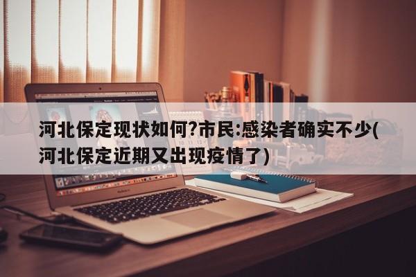 河北保定现状如何?市民:感染者确实不少(河北保定近期又出现疫情了)