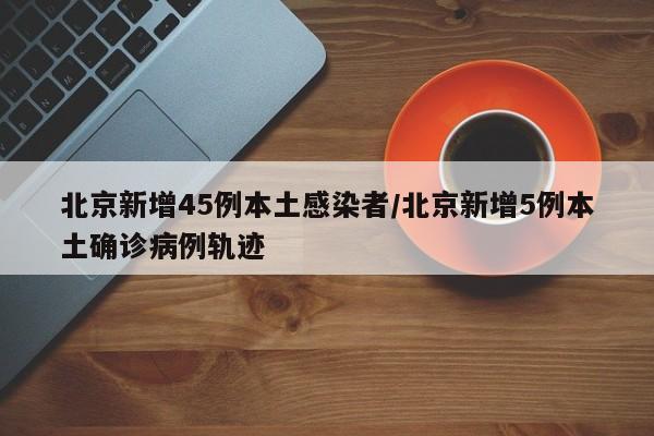 北京新增45例本土感染者/北京新增5例本土确诊病例轨迹
