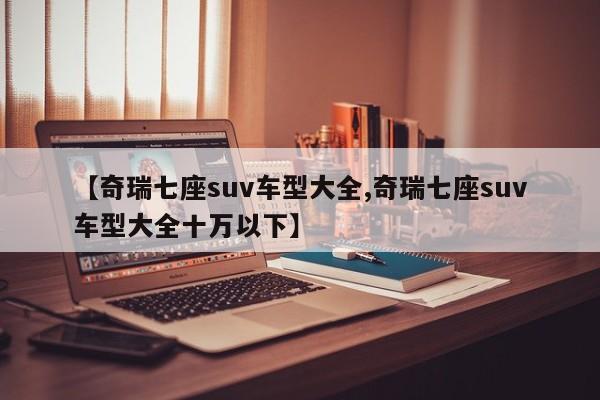 【奇瑞七座suv车型大全,奇瑞七座suv车型大全十万以下】