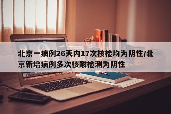 北京一病例26天内17次核检均为阴性/北京新增病例多次核酸检测为阴性