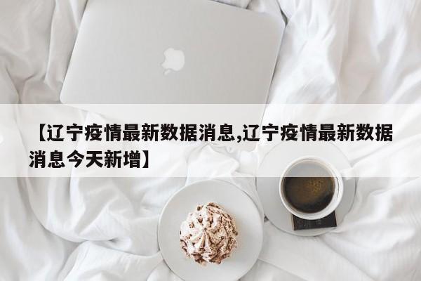 【辽宁疫情最新数据消息,辽宁疫情最新数据消息今天新增】