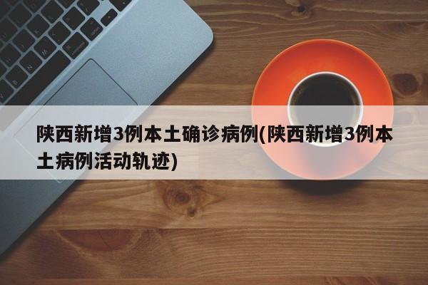 陕西新增3例本土确诊病例(陕西新增3例本土病例活动轨迹)