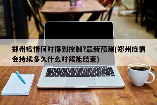 郑州疫情何时得到控制?最新预测(郑州疫情会持续多久什么时候能结束)