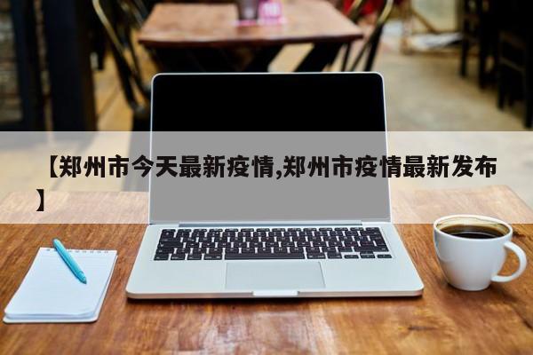 【郑州市今天最新疫情,郑州市疫情最新发布】