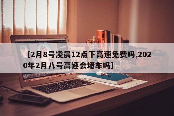 【2月8号凌晨12点下高速免费吗,2020年2月八号高速会堵车吗】