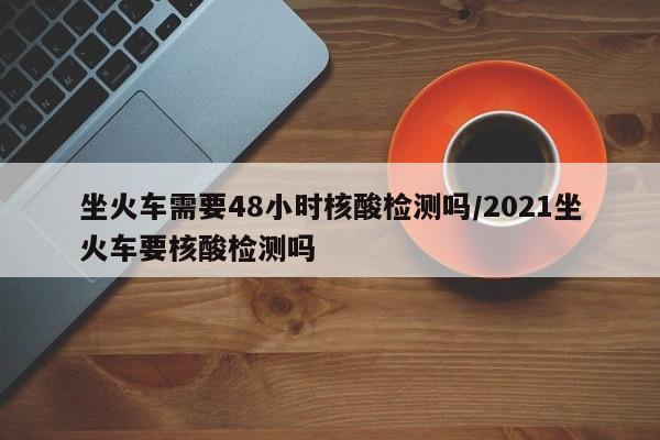 坐火车需要48小时核酸检测吗/2021坐火车要核酸检测吗
