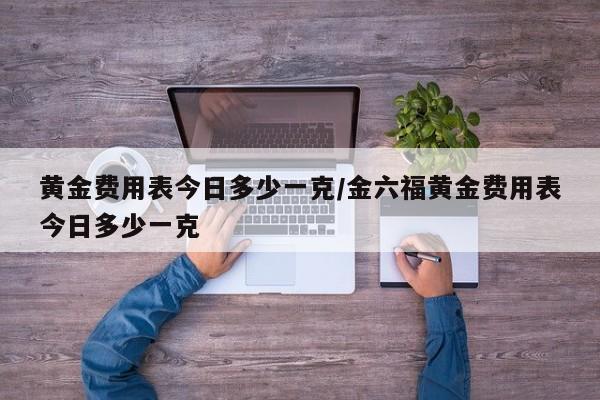 黄金费用表今日多少一克/金六福黄金费用表今日多少一克