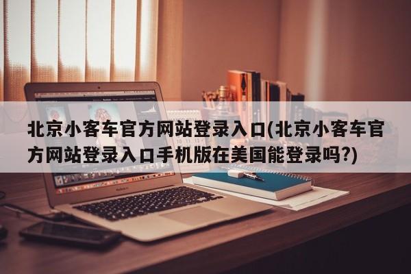 北京小客车官方网站登录入口(北京小客车官方网站登录入口手机版在美国能登录吗?)
