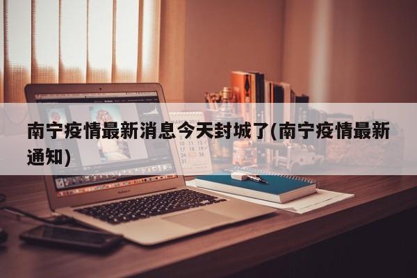 南宁疫情最新消息今天封城了(南宁疫情最新通知)