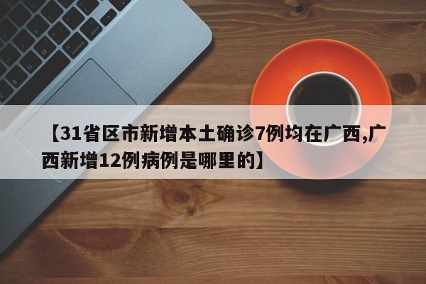【31省区市新增本土确诊7例均在广西,广西新增12例病例是哪里的】