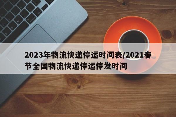 2023年物流快递停运时间表/2021春节全国物流快递停运停发时间