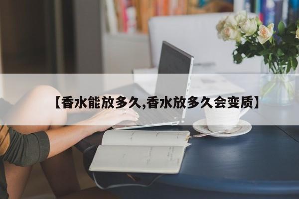 【香水能放多久,香水放多久会变质】