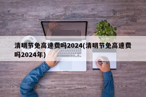 清明节免高速费吗2024(清明节免高速费吗2024年)