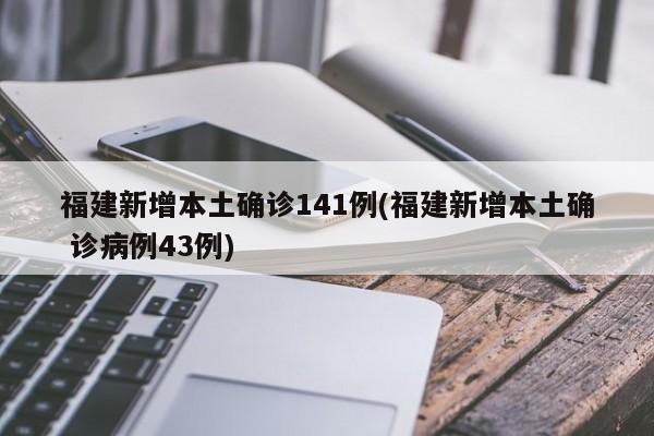 福建新增本土确诊141例(福建新增本土确 诊病例43例)