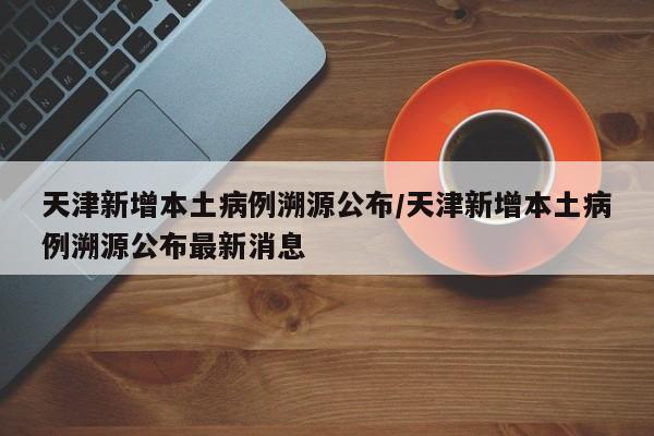 天津新增本土病例溯源公布/天津新增本土病例溯源公布最新消息