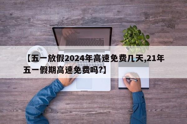 【五一放假2024年高速免费几天,21年五一假期高速免费吗?】