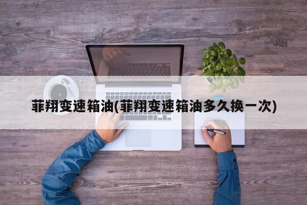 菲翔变速箱油(菲翔变速箱油多久换一次)