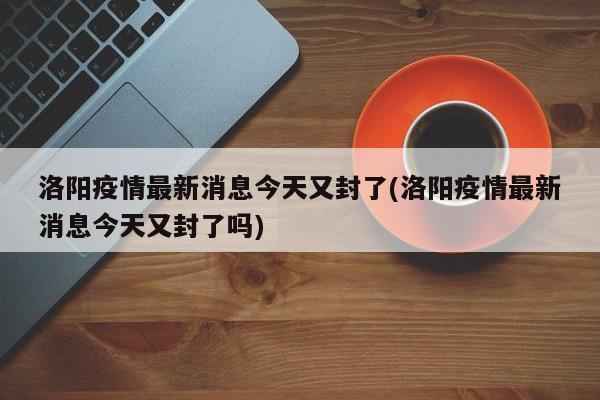 洛阳疫情最新消息今天又封了(洛阳疫情最新消息今天又封了吗)