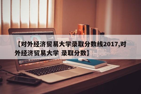 【对外经济贸易大学录取分数线2017,对外经济贸易大学 录取分数】