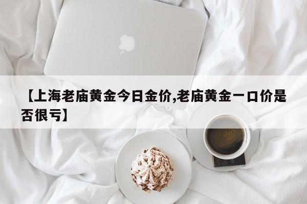 【上海老庙黄金今日金价,老庙黄金一口价是否很亏】