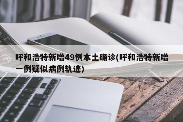呼和浩特新增49例本土确诊(呼和浩特新增一例疑似病例轨迹)
