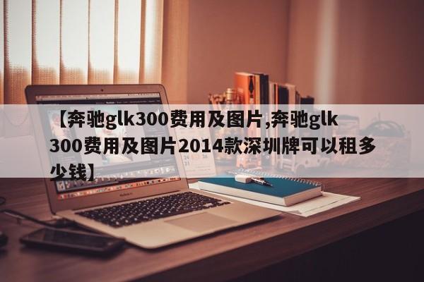 【奔驰glk300费用及图片,奔驰glk300费用及图片2014款深圳牌可以租多少钱】