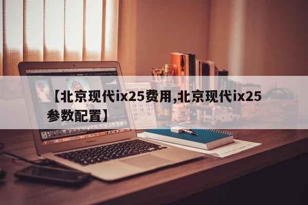 【北京现代ix25费用,北京现代ix25参数配置】
