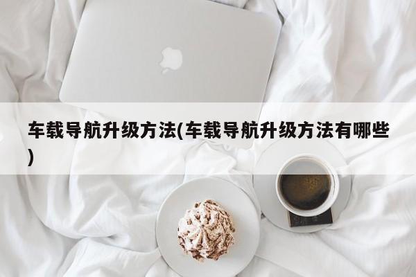 车载导航升级方法(车载导航升级方法有哪些)