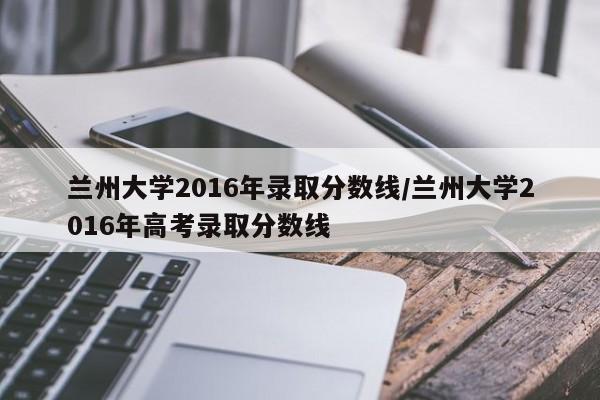 兰州大学2016年录取分数线/兰州大学2016年高考录取分数线