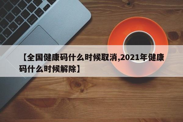 【全国健康码什么时候取消,2021年健康码什么时候解除】