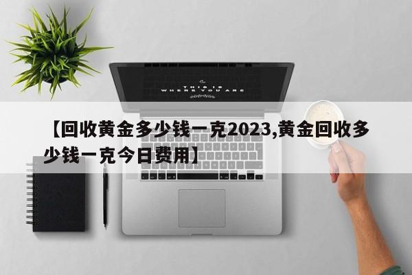 【回收黄金多少钱一克2023,黄金回收多少钱一克今日费用】
