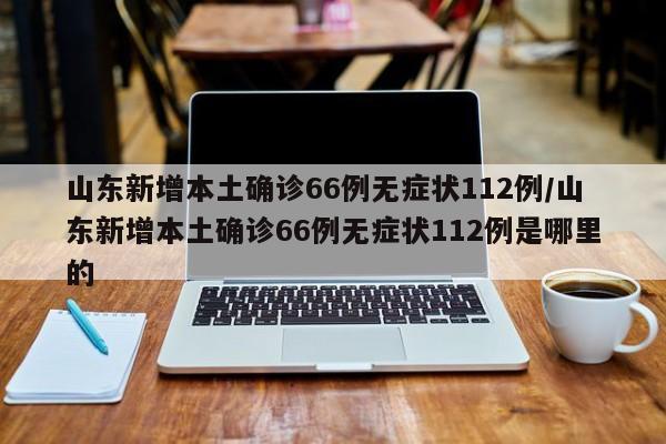 山东新增本土确诊66例无症状112例/山东新增本土确诊66例无症状112例是哪里的