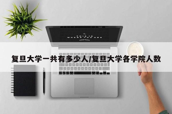 复旦大学一共有多少人/复旦大学各学院人数
