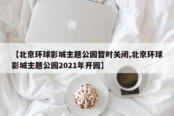 【北京环球影城主题公园暂时关闭,北京环球影城主题公园2021年开园】