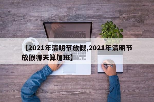【2021年清明节放假,2021年清明节放假哪天算加班】